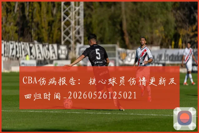 CBA伤病报告:核心球员伤情更新及回归时间_20260526125021