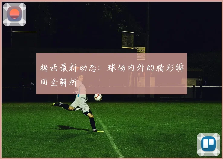 梅西最新动态：球场内外的精彩瞬间全解析