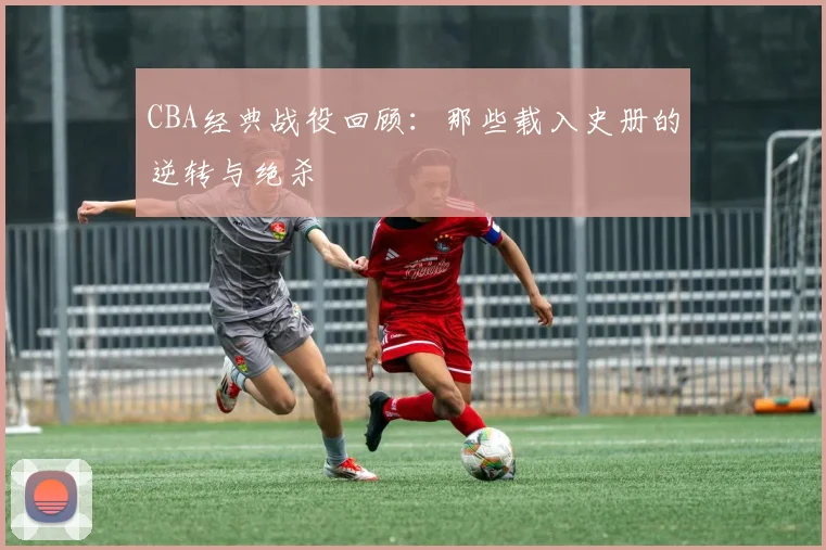 CBA经典战役回顾：那些载入史册的逆转与绝杀