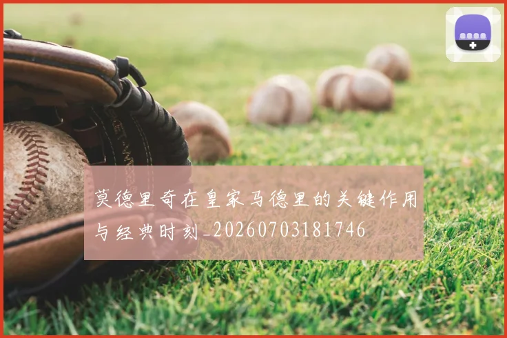 莫德里奇在皇家马德里的关键作用与经典时刻_20260703181746