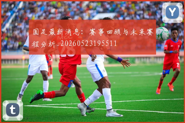 国足最新消息：赛事回顾与未来赛程分析_20260523195511