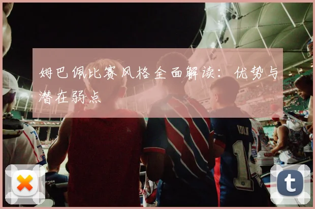 姆巴佩比赛风格全面解读：优势与潜在弱点