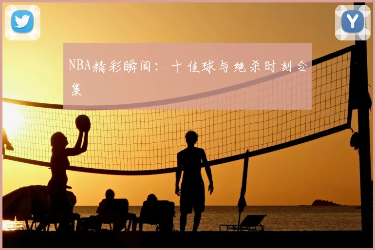NBA精彩瞬间：十佳球与绝杀时刻合集