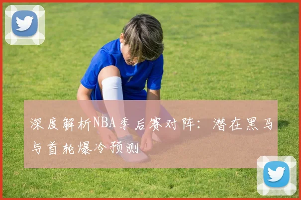 深度解析NBA季后赛对阵：潜在黑马与首轮爆冷预测