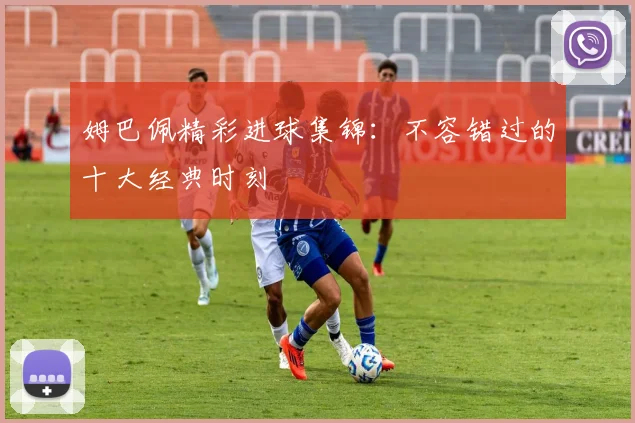 姆巴佩精彩进球集锦：不容错过的十大经典时刻
