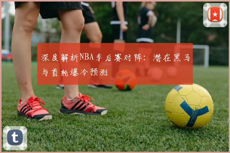 深度解析NBA季后赛对阵：潜在黑马与首轮爆冷预测