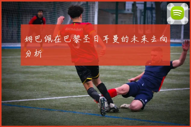 姆巴佩在巴黎圣日耳曼的未来去向分析