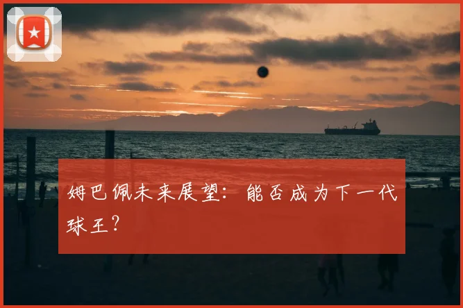 姆巴佩未来展望：能否成为下一代球王？