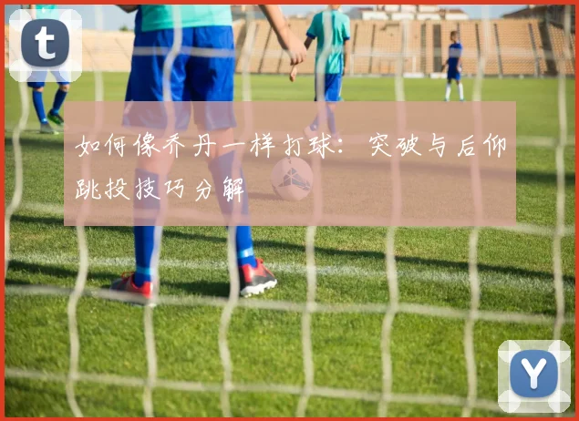 如何像乔丹一样打球：突破与后仰跳投技巧分解