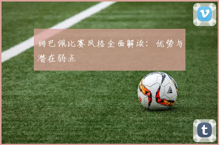 姆巴佩比赛风格全面解读：优势与潜在弱点