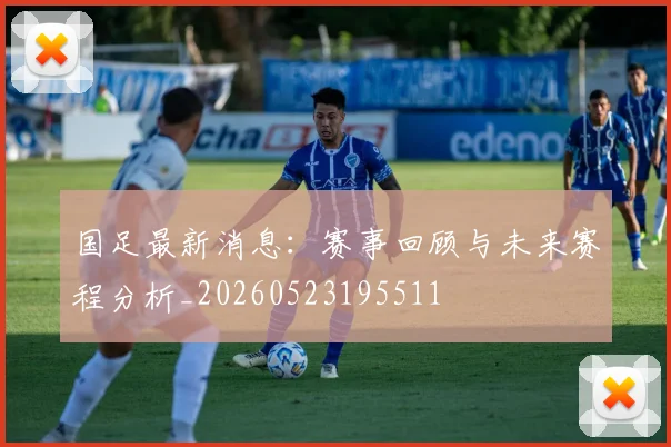 国足最新消息：赛事回顾与未来赛程分析_20260523195511
