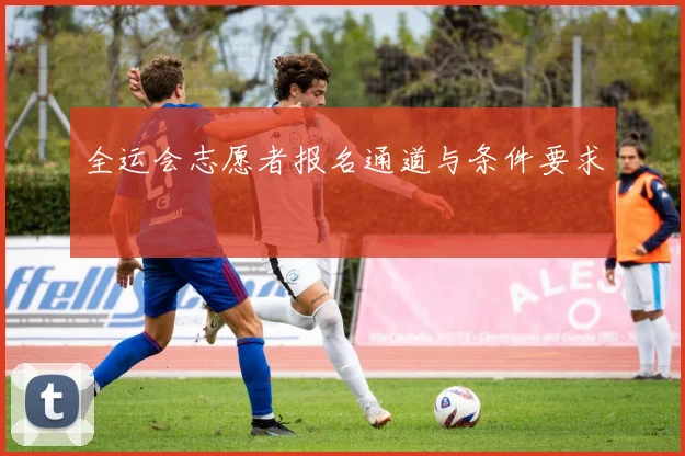 全运会志愿者报名通道与条件要求