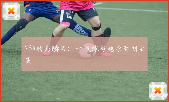 NBA精彩瞬间：十佳球与绝杀时刻合集