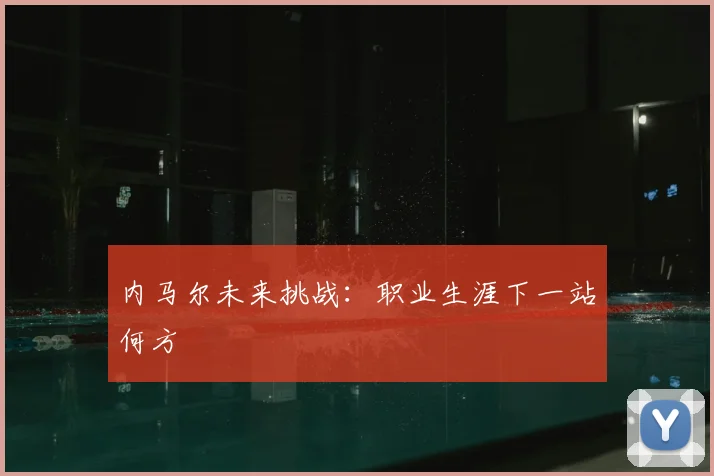 内马尔未来挑战：职业生涯下一站何方