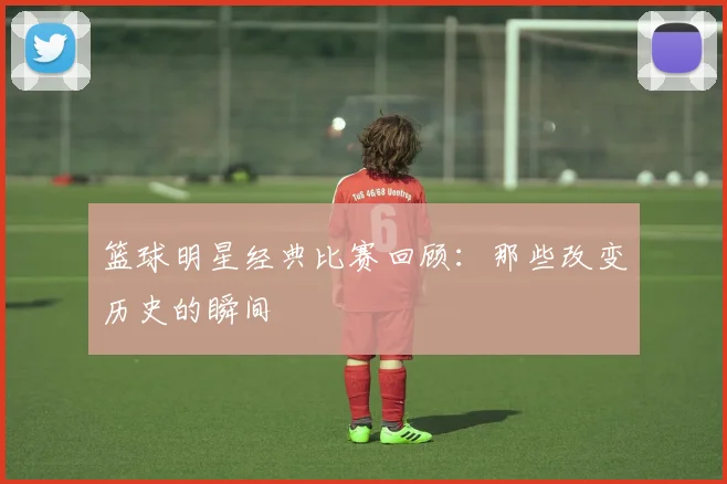 篮球明星经典比赛回顾：那些改变历史的瞬间
